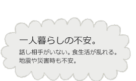 一人暮らしの不安。話し相手がいない。 食生活が乱れる。地震や災害時も不安。