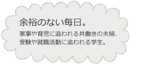 余裕のない毎日。家事や育児に追われる共働きの夫婦、受験や就職活動に追われる学生。