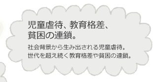 児童虐待、教育格差、貧困の連鎖。社会背景から生み出される児童虐待。世代を超え続く教育格差や貧困の連鎖。
